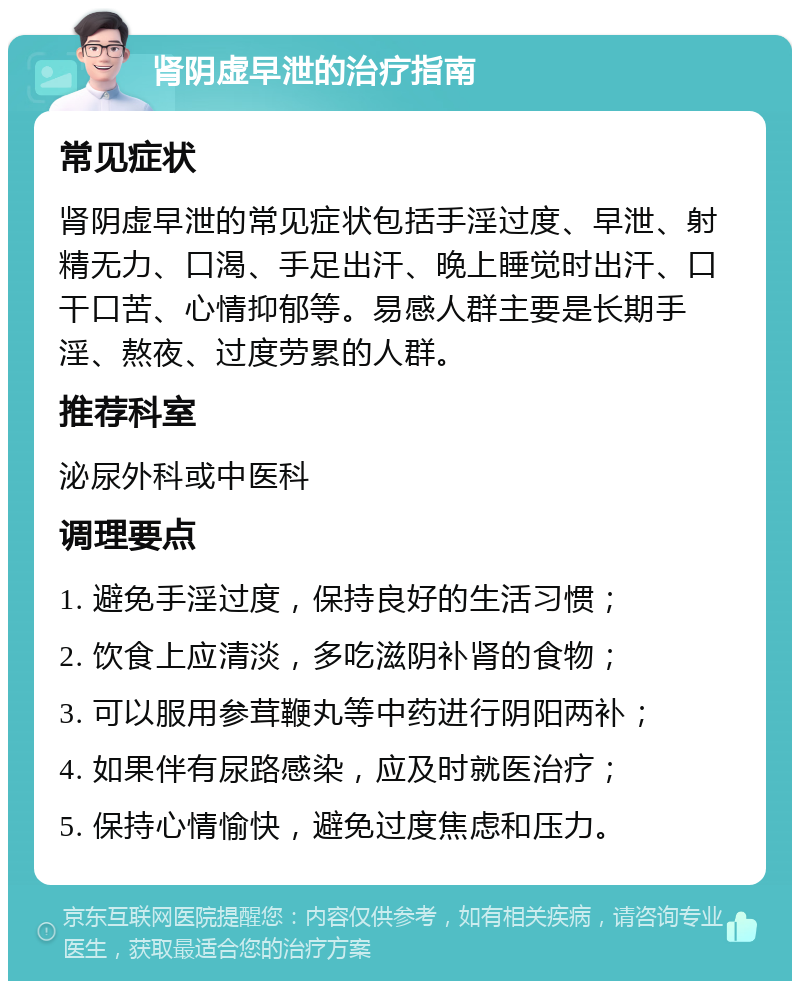 肾阴虚早泄的治疗指南 常见症状 肾阴虚早泄的常见症状包括手淫过度、早泄、射精无力、口渴、手足出汗、晚上睡觉时出汗、口干口苦、心情抑郁等。易感人群主要是长期手淫、熬夜、过度劳累的人群。 推荐科室 泌尿外科或中医科 调理要点 1. 避免手淫过度，保持良好的生活习惯； 2. 饮食上应清淡，多吃滋阴补肾的食物； 3. 可以服用参茸鞭丸等中药进行阴阳两补； 4. 如果伴有尿路感染，应及时就医治疗； 5. 保持心情愉快，避免过度焦虑和压力。