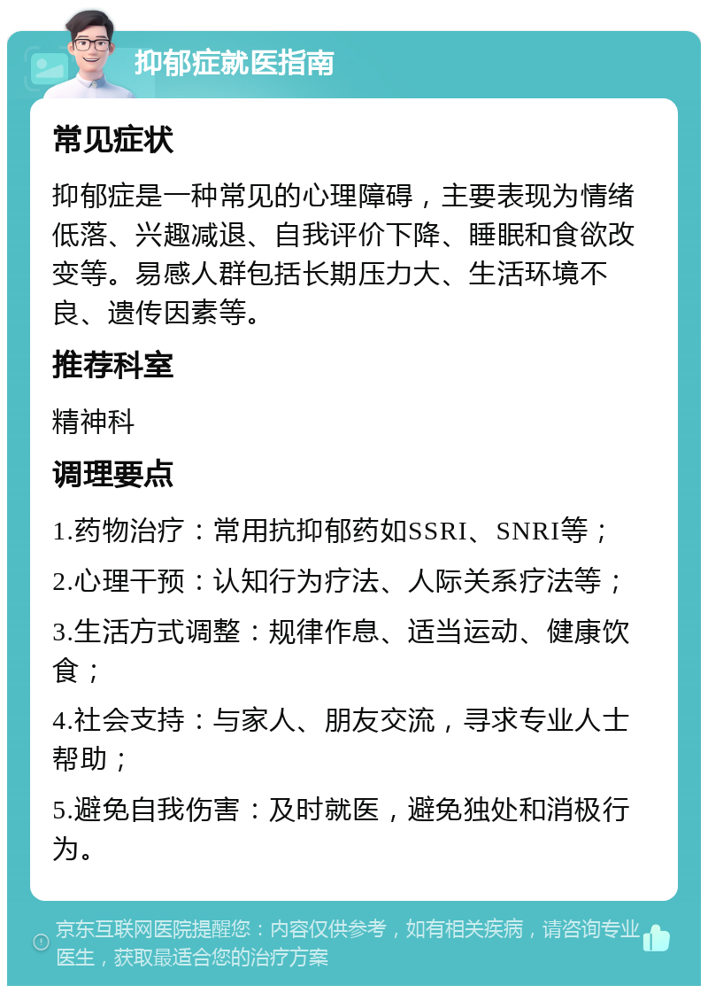 抑郁症就医指南 常见症状 抑郁症是一种常见的心理障碍，主要表现为情绪低落、兴趣减退、自我评价下降、睡眠和食欲改变等。易感人群包括长期压力大、生活环境不良、遗传因素等。 推荐科室 精神科 调理要点 1.药物治疗：常用抗抑郁药如SSRI、SNRI等； 2.心理干预：认知行为疗法、人际关系疗法等； 3.生活方式调整：规律作息、适当运动、健康饮食； 4.社会支持：与家人、朋友交流，寻求专业人士帮助； 5.避免自我伤害：及时就医，避免独处和消极行为。