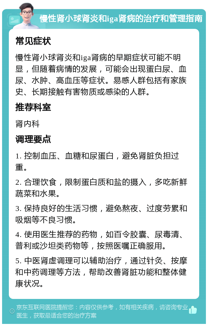 慢性肾小球肾炎和iga肾病的治疗和管理指南 常见症状 慢性肾小球肾炎和iga肾病的早期症状可能不明显，但随着病情的发展，可能会出现蛋白尿、血尿、水肿、高血压等症状。易感人群包括有家族史、长期接触有害物质或感染的人群。 推荐科室 肾内科 调理要点 1. 控制血压、血糖和尿蛋白，避免肾脏负担过重。 2. 合理饮食，限制蛋白质和盐的摄入，多吃新鲜蔬菜和水果。 3. 保持良好的生活习惯，避免熬夜、过度劳累和吸烟等不良习惯。 4. 使用医生推荐的药物，如百令胶囊、尿毒清、普利或沙坦类药物等，按照医嘱正确服用。 5. 中医肾虚调理可以辅助治疗，通过针灸、按摩和中药调理等方法，帮助改善肾脏功能和整体健康状况。