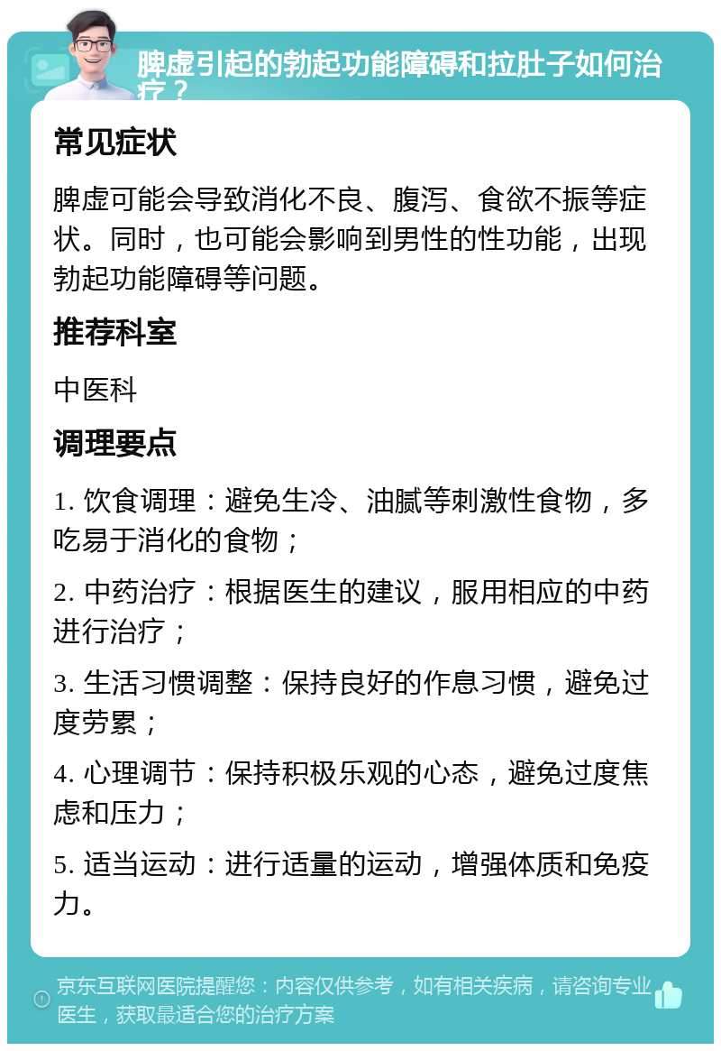 脾虚引起的勃起功能障碍和拉肚子如何治疗？ 常见症状 脾虚可能会导致消化不良、腹泻、食欲不振等症状。同时，也可能会影响到男性的性功能，出现勃起功能障碍等问题。 推荐科室 中医科 调理要点 1. 饮食调理：避免生冷、油腻等刺激性食物，多吃易于消化的食物； 2. 中药治疗：根据医生的建议，服用相应的中药进行治疗； 3. 生活习惯调整：保持良好的作息习惯，避免过度劳累； 4. 心理调节：保持积极乐观的心态，避免过度焦虑和压力； 5. 适当运动：进行适量的运动，增强体质和免疫力。