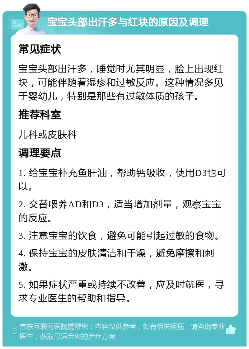 宝宝头部出汗多与红块的原因及调理 常见症状 宝宝头部出汗多，睡觉时尤其明显，脸上出现红块，可能伴随着湿疹和过敏反应。这种情况多见于婴幼儿，特别是那些有过敏体质的孩子。 推荐科室 儿科或皮肤科 调理要点 1. 给宝宝补充鱼肝油，帮助钙吸收，使用D3也可以。 2. 交替喂养AD和D3，适当增加剂量，观察宝宝的反应。 3. 注意宝宝的饮食，避免可能引起过敏的食物。 4. 保持宝宝的皮肤清洁和干燥，避免摩擦和刺激。 5. 如果症状严重或持续不改善，应及时就医，寻求专业医生的帮助和指导。