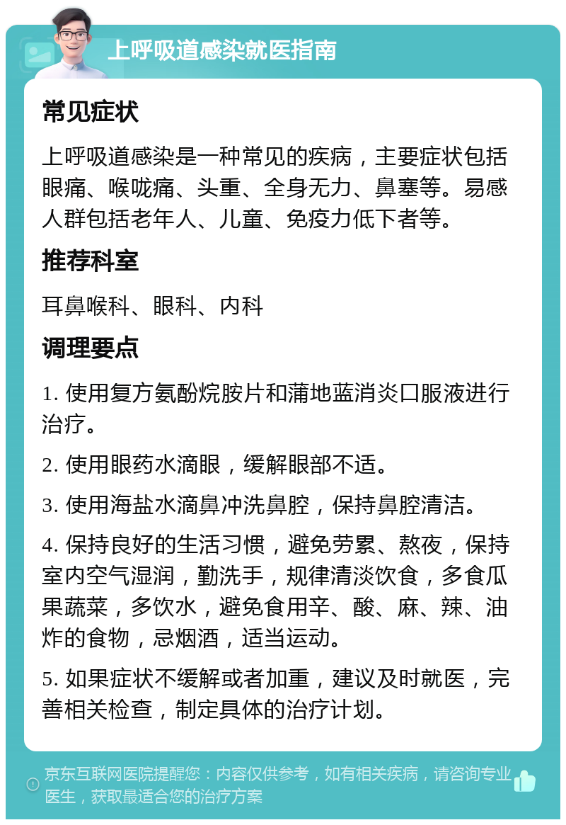 上呼吸道感染就医指南 常见症状 上呼吸道感染是一种常见的疾病，主要症状包括眼痛、喉咙痛、头重、全身无力、鼻塞等。易感人群包括老年人、儿童、免疫力低下者等。 推荐科室 耳鼻喉科、眼科、内科 调理要点 1. 使用复方氨酚烷胺片和蒲地蓝消炎口服液进行治疗。 2. 使用眼药水滴眼，缓解眼部不适。 3. 使用海盐水滴鼻冲洗鼻腔，保持鼻腔清洁。 4. 保持良好的生活习惯，避免劳累、熬夜，保持室内空气湿润，勤洗手，规律清淡饮食，多食瓜果蔬菜，多饮水，避免食用辛、酸、麻、辣、油炸的食物，忌烟酒，适当运动。 5. 如果症状不缓解或者加重，建议及时就医，完善相关检查，制定具体的治疗计划。