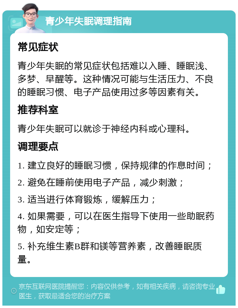 青少年失眠调理指南 常见症状 青少年失眠的常见症状包括难以入睡、睡眠浅、多梦、早醒等。这种情况可能与生活压力、不良的睡眠习惯、电子产品使用过多等因素有关。 推荐科室 青少年失眠可以就诊于神经内科或心理科。 调理要点 1. 建立良好的睡眠习惯，保持规律的作息时间； 2. 避免在睡前使用电子产品，减少刺激； 3. 适当进行体育锻炼，缓解压力； 4. 如果需要，可以在医生指导下使用一些助眠药物，如安定等； 5. 补充维生素B群和镁等营养素，改善睡眠质量。