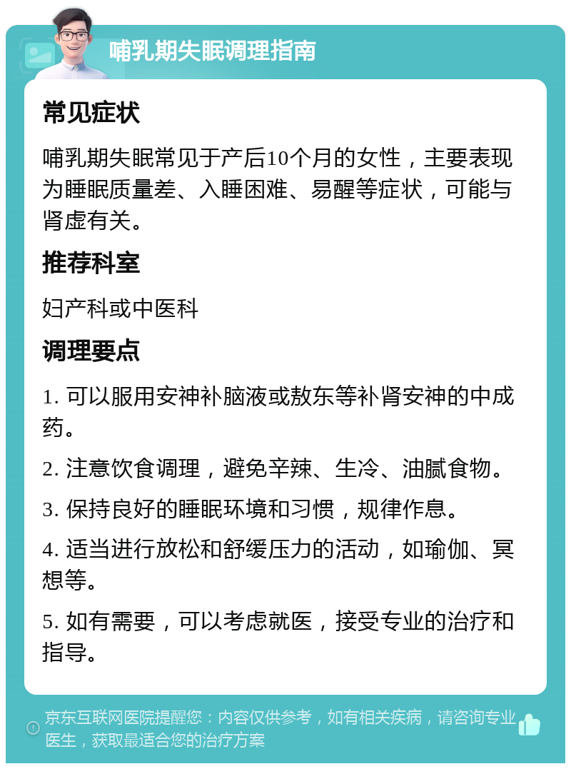 哺乳期失眠调理指南 常见症状 哺乳期失眠常见于产后10个月的女性，主要表现为睡眠质量差、入睡困难、易醒等症状，可能与肾虚有关。 推荐科室 妇产科或中医科 调理要点 1. 可以服用安神补脑液或敖东等补肾安神的中成药。 2. 注意饮食调理，避免辛辣、生冷、油腻食物。 3. 保持良好的睡眠环境和习惯，规律作息。 4. 适当进行放松和舒缓压力的活动，如瑜伽、冥想等。 5. 如有需要，可以考虑就医，接受专业的治疗和指导。