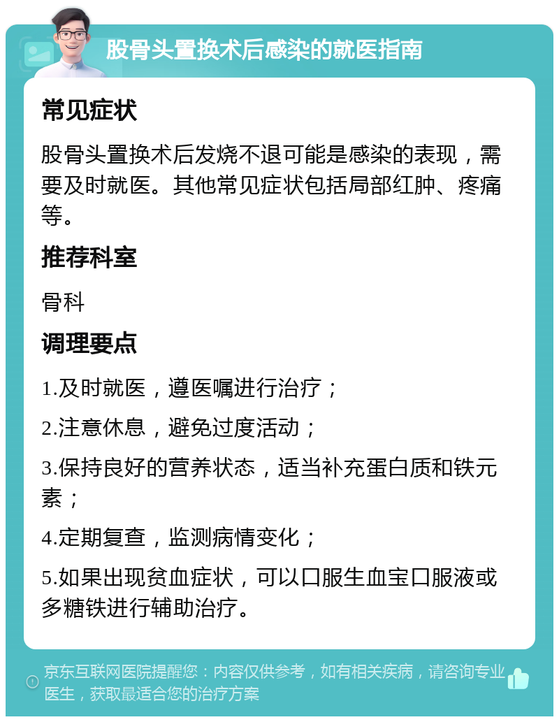 股骨头置换术后感染的就医指南 常见症状 股骨头置换术后发烧不退可能是感染的表现，需要及时就医。其他常见症状包括局部红肿、疼痛等。 推荐科室 骨科 调理要点 1.及时就医，遵医嘱进行治疗； 2.注意休息，避免过度活动； 3.保持良好的营养状态，适当补充蛋白质和铁元素； 4.定期复查，监测病情变化； 5.如果出现贫血症状，可以口服生血宝口服液或多糖铁进行辅助治疗。