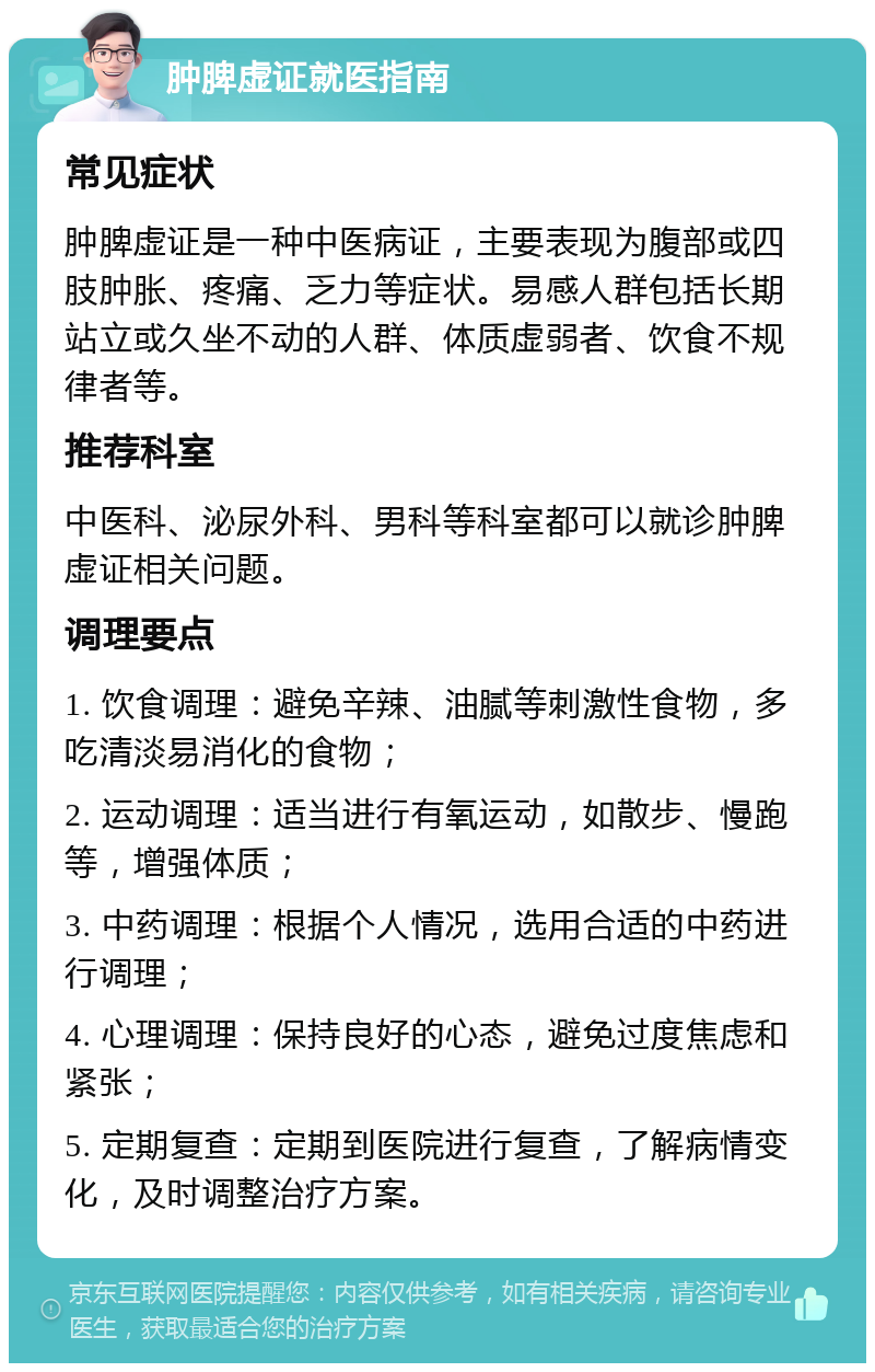 肿脾虚证就医指南 常见症状 肿脾虚证是一种中医病证，主要表现为腹部或四肢肿胀、疼痛、乏力等症状。易感人群包括长期站立或久坐不动的人群、体质虚弱者、饮食不规律者等。 推荐科室 中医科、泌尿外科、男科等科室都可以就诊肿脾虚证相关问题。 调理要点 1. 饮食调理：避免辛辣、油腻等刺激性食物，多吃清淡易消化的食物； 2. 运动调理：适当进行有氧运动，如散步、慢跑等，增强体质； 3. 中药调理：根据个人情况，选用合适的中药进行调理； 4. 心理调理：保持良好的心态，避免过度焦虑和紧张； 5. 定期复查：定期到医院进行复查，了解病情变化，及时调整治疗方案。