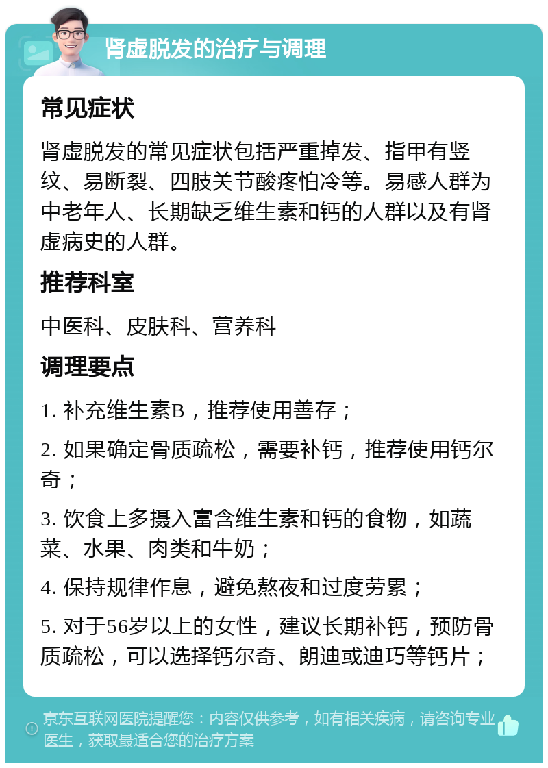 肾虚脱发的治疗与调理 常见症状 肾虚脱发的常见症状包括严重掉发、指甲有竖纹、易断裂、四肢关节酸疼怕冷等。易感人群为中老年人、长期缺乏维生素和钙的人群以及有肾虚病史的人群。 推荐科室 中医科、皮肤科、营养科 调理要点 1. 补充维生素B，推荐使用善存； 2. 如果确定骨质疏松，需要补钙，推荐使用钙尔奇； 3. 饮食上多摄入富含维生素和钙的食物，如蔬菜、水果、肉类和牛奶； 4. 保持规律作息，避免熬夜和过度劳累； 5. 对于56岁以上的女性，建议长期补钙，预防骨质疏松，可以选择钙尔奇、朗迪或迪巧等钙片；