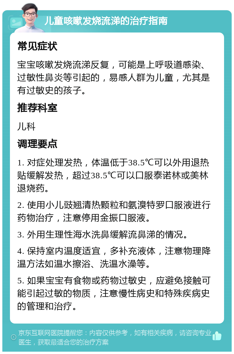 儿童咳嗽发烧流涕的治疗指南 常见症状 宝宝咳嗽发烧流涕反复，可能是上呼吸道感染、过敏性鼻炎等引起的，易感人群为儿童，尤其是有过敏史的孩子。 推荐科室 儿科 调理要点 1. 对症处理发热，体温低于38.5℃可以外用退热贴缓解发热，超过38.5℃可以口服泰诺林或美林退烧药。 2. 使用小儿豉翘清热颗粒和氨溴特罗口服液进行药物治疗，注意停用金振口服液。 3. 外用生理性海水洗鼻缓解流鼻涕的情况。 4. 保持室内温度适宜，多补充液体，注意物理降温方法如温水擦浴、洗温水澡等。 5. 如果宝宝有食物或药物过敏史，应避免接触可能引起过敏的物质，注意慢性病史和特殊疾病史的管理和治疗。