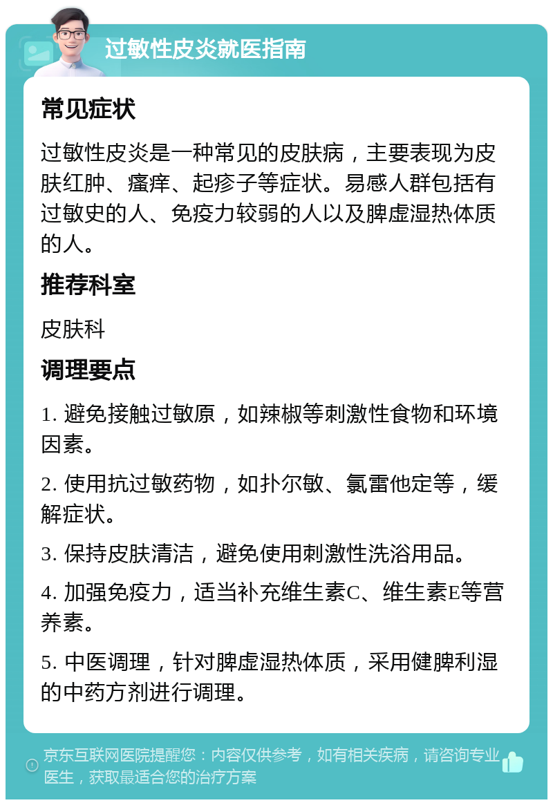 过敏性皮炎就医指南 常见症状 过敏性皮炎是一种常见的皮肤病，主要表现为皮肤红肿、瘙痒、起疹子等症状。易感人群包括有过敏史的人、免疫力较弱的人以及脾虚湿热体质的人。 推荐科室 皮肤科 调理要点 1. 避免接触过敏原，如辣椒等刺激性食物和环境因素。 2. 使用抗过敏药物，如扑尔敏、氯雷他定等，缓解症状。 3. 保持皮肤清洁，避免使用刺激性洗浴用品。 4. 加强免疫力，适当补充维生素C、维生素E等营养素。 5. 中医调理，针对脾虚湿热体质，采用健脾利湿的中药方剂进行调理。