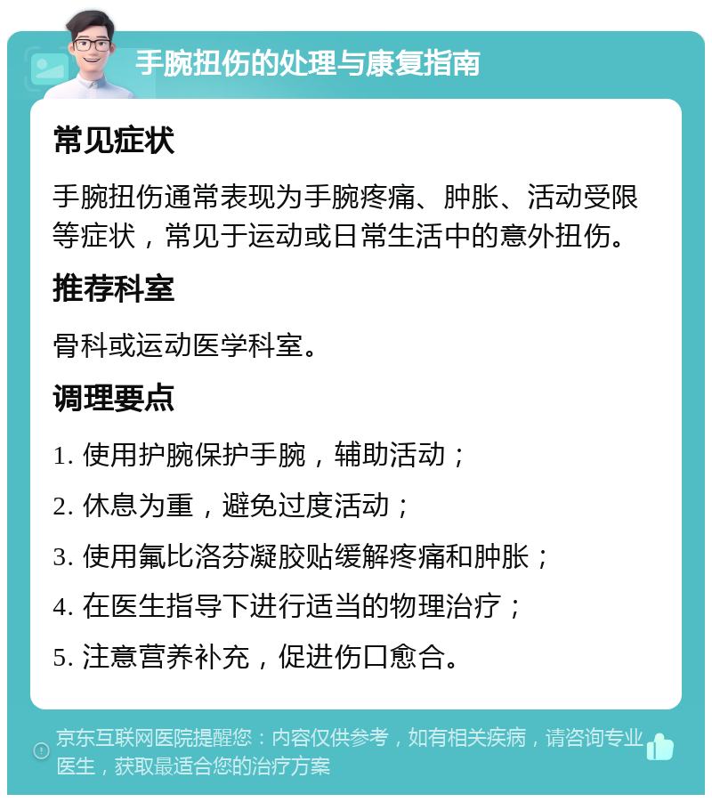 手腕扭伤的处理与康复指南 常见症状 手腕扭伤通常表现为手腕疼痛、肿胀、活动受限等症状，常见于运动或日常生活中的意外扭伤。 推荐科室 骨科或运动医学科室。 调理要点 1. 使用护腕保护手腕，辅助活动； 2. 休息为重，避免过度活动； 3. 使用氟比洛芬凝胶贴缓解疼痛和肿胀； 4. 在医生指导下进行适当的物理治疗； 5. 注意营养补充，促进伤口愈合。