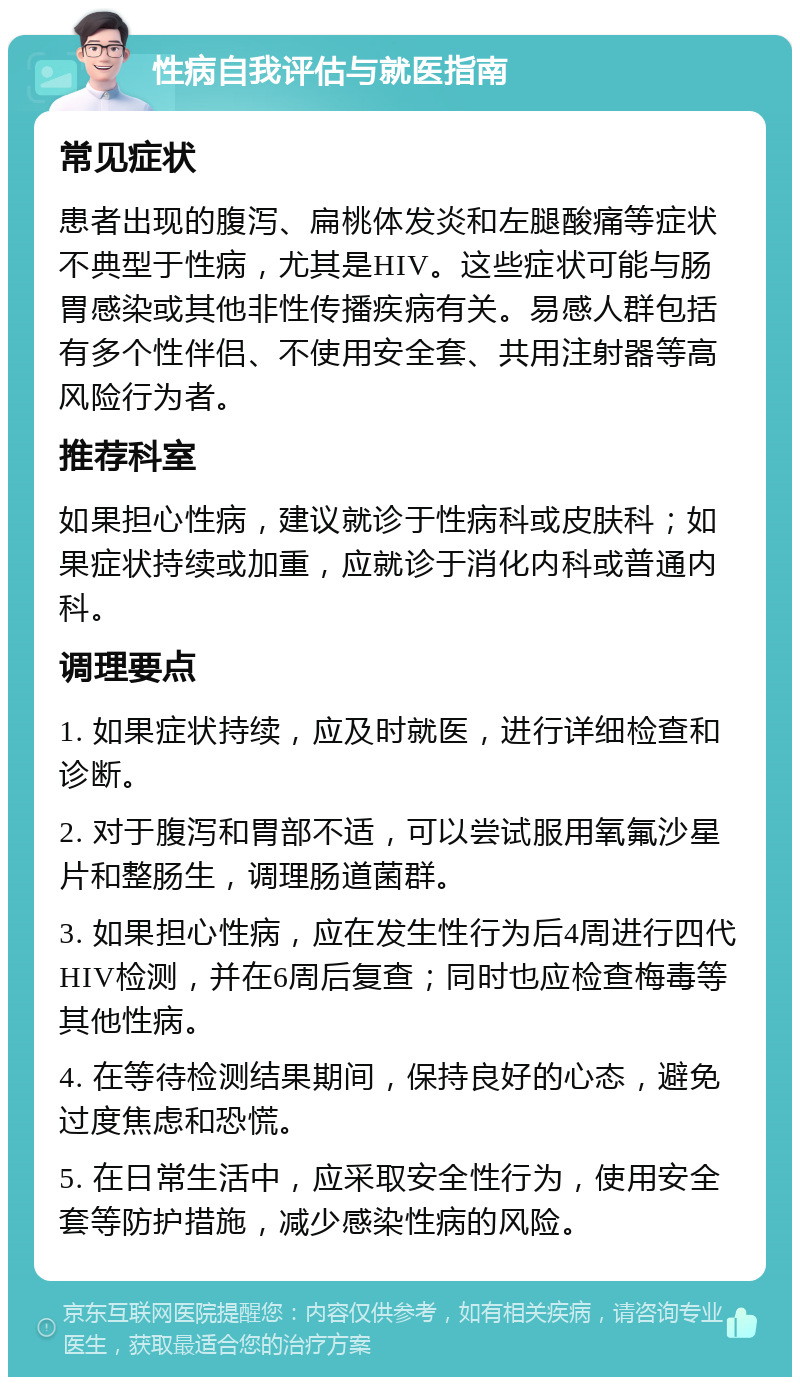 性病自我评估与就医指南 常见症状 患者出现的腹泻、扁桃体发炎和左腿酸痛等症状不典型于性病，尤其是HIV。这些症状可能与肠胃感染或其他非性传播疾病有关。易感人群包括有多个性伴侣、不使用安全套、共用注射器等高风险行为者。 推荐科室 如果担心性病，建议就诊于性病科或皮肤科；如果症状持续或加重，应就诊于消化内科或普通内科。 调理要点 1. 如果症状持续，应及时就医，进行详细检查和诊断。 2. 对于腹泻和胃部不适，可以尝试服用氧氟沙星片和整肠生，调理肠道菌群。 3. 如果担心性病，应在发生性行为后4周进行四代HIV检测，并在6周后复查；同时也应检查梅毒等其他性病。 4. 在等待检测结果期间，保持良好的心态，避免过度焦虑和恐慌。 5. 在日常生活中，应采取安全性行为，使用安全套等防护措施，减少感染性病的风险。