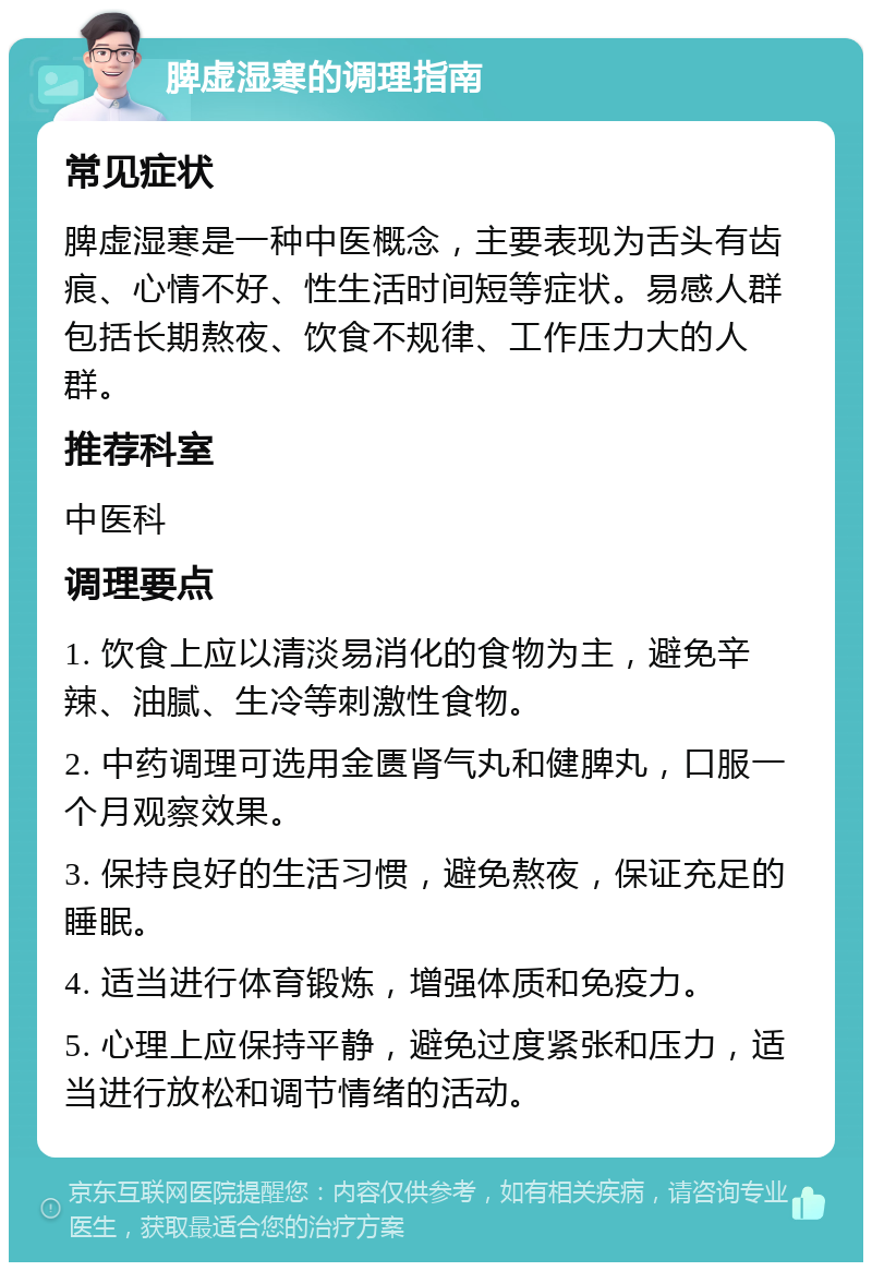 脾虚湿寒的调理指南 常见症状 脾虚湿寒是一种中医概念，主要表现为舌头有齿痕、心情不好、性生活时间短等症状。易感人群包括长期熬夜、饮食不规律、工作压力大的人群。 推荐科室 中医科 调理要点 1. 饮食上应以清淡易消化的食物为主，避免辛辣、油腻、生冷等刺激性食物。 2. 中药调理可选用金匮肾气丸和健脾丸，口服一个月观察效果。 3. 保持良好的生活习惯，避免熬夜，保证充足的睡眠。 4. 适当进行体育锻炼，增强体质和免疫力。 5. 心理上应保持平静，避免过度紧张和压力，适当进行放松和调节情绪的活动。