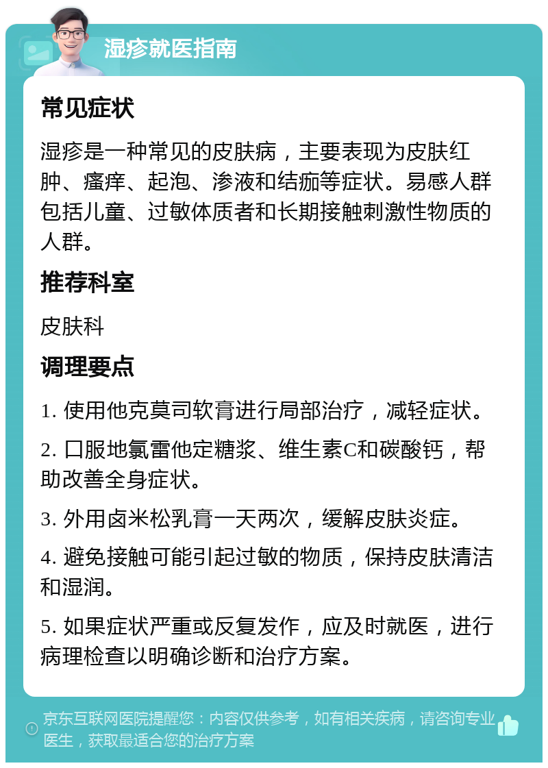 湿疹就医指南 常见症状 湿疹是一种常见的皮肤病，主要表现为皮肤红肿、瘙痒、起泡、渗液和结痂等症状。易感人群包括儿童、过敏体质者和长期接触刺激性物质的人群。 推荐科室 皮肤科 调理要点 1. 使用他克莫司软膏进行局部治疗，减轻症状。 2. 口服地氯雷他定糖浆、维生素C和碳酸钙，帮助改善全身症状。 3. 外用卤米松乳膏一天两次，缓解皮肤炎症。 4. 避免接触可能引起过敏的物质，保持皮肤清洁和湿润。 5. 如果症状严重或反复发作，应及时就医，进行病理检查以明确诊断和治疗方案。