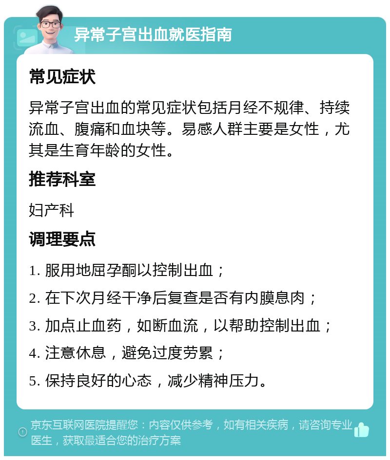 异常子宫出血就医指南 常见症状 异常子宫出血的常见症状包括月经不规律、持续流血、腹痛和血块等。易感人群主要是女性，尤其是生育年龄的女性。 推荐科室 妇产科 调理要点 1. 服用地屈孕酮以控制出血； 2. 在下次月经干净后复查是否有内膜息肉； 3. 加点止血药，如断血流，以帮助控制出血； 4. 注意休息，避免过度劳累； 5. 保持良好的心态，减少精神压力。