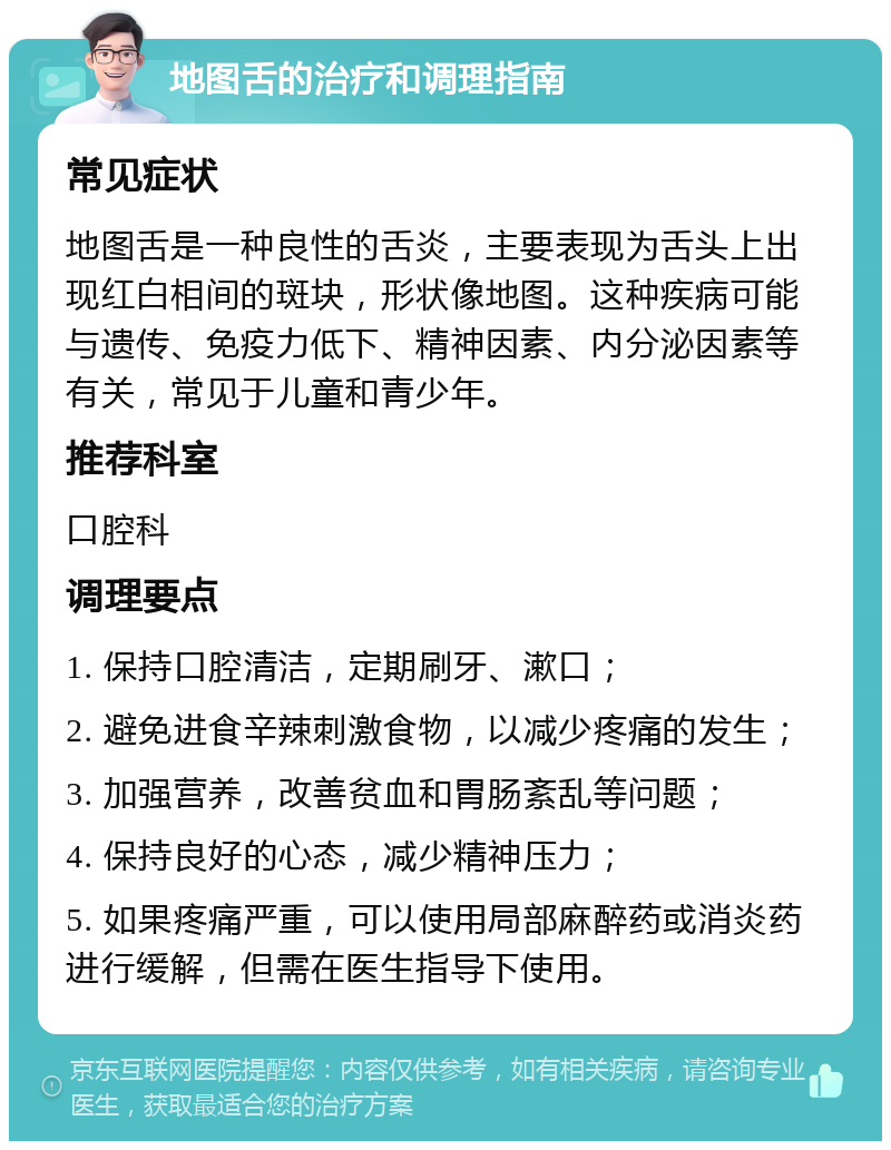 地图舌的治疗和调理指南 常见症状 地图舌是一种良性的舌炎，主要表现为舌头上出现红白相间的斑块，形状像地图。这种疾病可能与遗传、免疫力低下、精神因素、内分泌因素等有关，常见于儿童和青少年。 推荐科室 口腔科 调理要点 1. 保持口腔清洁，定期刷牙、漱口； 2. 避免进食辛辣刺激食物，以减少疼痛的发生； 3. 加强营养，改善贫血和胃肠紊乱等问题； 4. 保持良好的心态，减少精神压力； 5. 如果疼痛严重，可以使用局部麻醉药或消炎药进行缓解，但需在医生指导下使用。