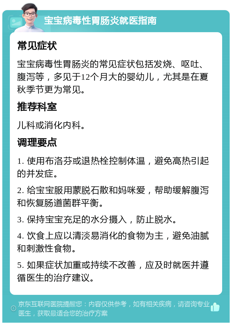 宝宝病毒性胃肠炎就医指南 常见症状 宝宝病毒性胃肠炎的常见症状包括发烧、呕吐、腹泻等，多见于12个月大的婴幼儿，尤其是在夏秋季节更为常见。 推荐科室 儿科或消化内科。 调理要点 1. 使用布洛芬或退热栓控制体温，避免高热引起的并发症。 2. 给宝宝服用蒙脱石散和妈咪爱，帮助缓解腹泻和恢复肠道菌群平衡。 3. 保持宝宝充足的水分摄入，防止脱水。 4. 饮食上应以清淡易消化的食物为主，避免油腻和刺激性食物。 5. 如果症状加重或持续不改善，应及时就医并遵循医生的治疗建议。