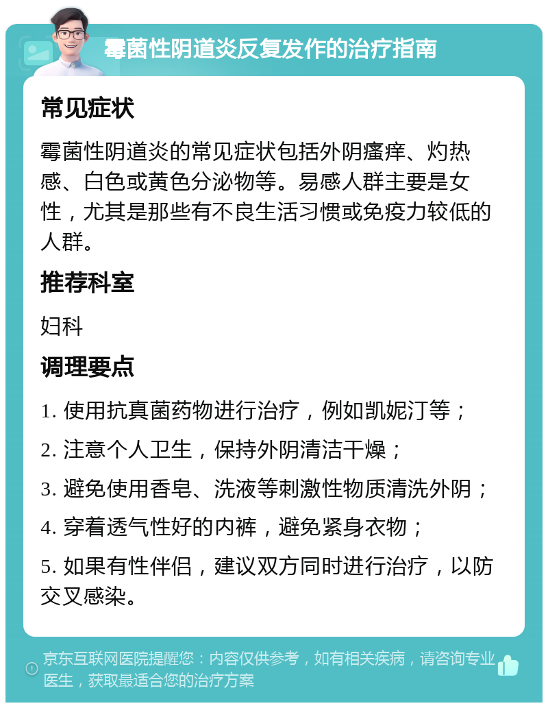 霉菌性阴道炎反复发作的治疗指南 常见症状 霉菌性阴道炎的常见症状包括外阴瘙痒、灼热感、白色或黄色分泌物等。易感人群主要是女性，尤其是那些有不良生活习惯或免疫力较低的人群。 推荐科室 妇科 调理要点 1. 使用抗真菌药物进行治疗，例如凯妮汀等； 2. 注意个人卫生，保持外阴清洁干燥； 3. 避免使用香皂、洗液等刺激性物质清洗外阴； 4. 穿着透气性好的内裤，避免紧身衣物； 5. 如果有性伴侣，建议双方同时进行治疗，以防交叉感染。