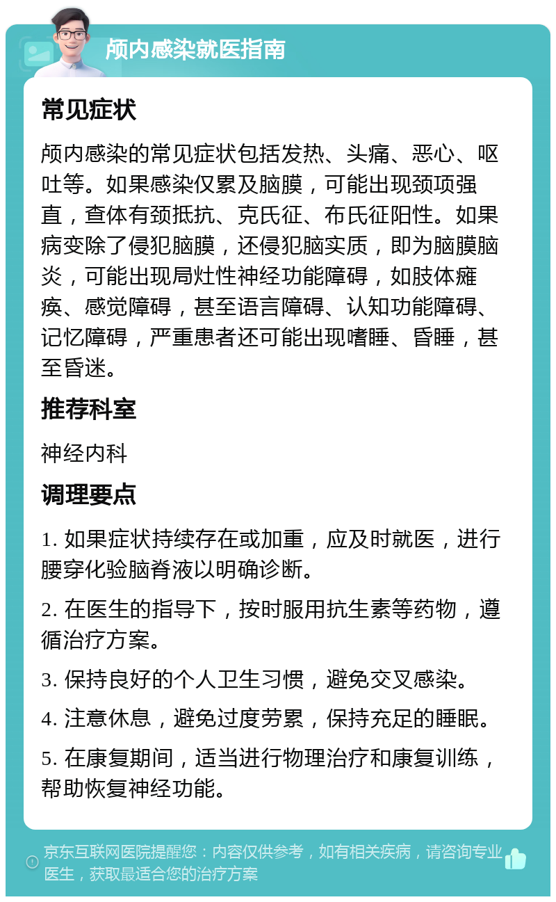 颅内感染就医指南 常见症状 颅内感染的常见症状包括发热、头痛、恶心、呕吐等。如果感染仅累及脑膜，可能出现颈项强直，查体有颈抵抗、克氏征、布氏征阳性。如果病变除了侵犯脑膜，还侵犯脑实质，即为脑膜脑炎，可能出现局灶性神经功能障碍，如肢体瘫痪、感觉障碍，甚至语言障碍、认知功能障碍、记忆障碍，严重患者还可能出现嗜睡、昏睡，甚至昏迷。 推荐科室 神经内科 调理要点 1. 如果症状持续存在或加重，应及时就医，进行腰穿化验脑脊液以明确诊断。 2. 在医生的指导下，按时服用抗生素等药物，遵循治疗方案。 3. 保持良好的个人卫生习惯，避免交叉感染。 4. 注意休息，避免过度劳累，保持充足的睡眠。 5. 在康复期间，适当进行物理治疗和康复训练，帮助恢复神经功能。