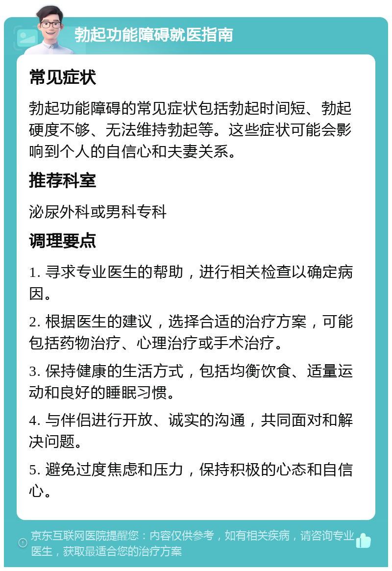 勃起功能障碍就医指南 常见症状 勃起功能障碍的常见症状包括勃起时间短、勃起硬度不够、无法维持勃起等。这些症状可能会影响到个人的自信心和夫妻关系。 推荐科室 泌尿外科或男科专科 调理要点 1. 寻求专业医生的帮助，进行相关检查以确定病因。 2. 根据医生的建议，选择合适的治疗方案，可能包括药物治疗、心理治疗或手术治疗。 3. 保持健康的生活方式，包括均衡饮食、适量运动和良好的睡眠习惯。 4. 与伴侣进行开放、诚实的沟通，共同面对和解决问题。 5. 避免过度焦虑和压力，保持积极的心态和自信心。