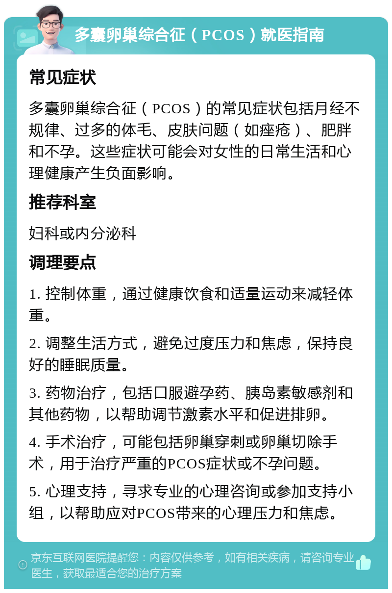 多囊卵巢综合征（PCOS）就医指南 常见症状 多囊卵巢综合征（PCOS）的常见症状包括月经不规律、过多的体毛、皮肤问题（如痤疮）、肥胖和不孕。这些症状可能会对女性的日常生活和心理健康产生负面影响。 推荐科室 妇科或内分泌科 调理要点 1. 控制体重，通过健康饮食和适量运动来减轻体重。 2. 调整生活方式，避免过度压力和焦虑，保持良好的睡眠质量。 3. 药物治疗，包括口服避孕药、胰岛素敏感剂和其他药物，以帮助调节激素水平和促进排卵。 4. 手术治疗，可能包括卵巢穿刺或卵巢切除手术，用于治疗严重的PCOS症状或不孕问题。 5. 心理支持，寻求专业的心理咨询或参加支持小组，以帮助应对PCOS带来的心理压力和焦虑。