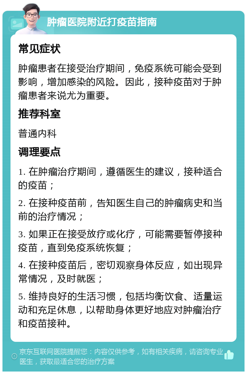 肿瘤医院附近打疫苗指南 常见症状 肿瘤患者在接受治疗期间，免疫系统可能会受到影响，增加感染的风险。因此，接种疫苗对于肿瘤患者来说尤为重要。 推荐科室 普通内科 调理要点 1. 在肿瘤治疗期间，遵循医生的建议，接种适合的疫苗； 2. 在接种疫苗前，告知医生自己的肿瘤病史和当前的治疗情况； 3. 如果正在接受放疗或化疗，可能需要暂停接种疫苗，直到免疫系统恢复； 4. 在接种疫苗后，密切观察身体反应，如出现异常情况，及时就医； 5. 维持良好的生活习惯，包括均衡饮食、适量运动和充足休息，以帮助身体更好地应对肿瘤治疗和疫苗接种。