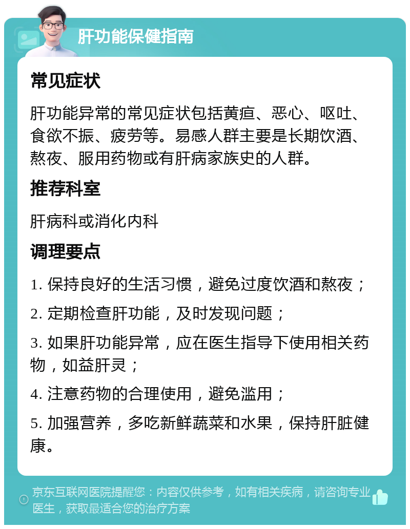 肝功能保健指南 常见症状 肝功能异常的常见症状包括黄疸、恶心、呕吐、食欲不振、疲劳等。易感人群主要是长期饮酒、熬夜、服用药物或有肝病家族史的人群。 推荐科室 肝病科或消化内科 调理要点 1. 保持良好的生活习惯，避免过度饮酒和熬夜； 2. 定期检查肝功能，及时发现问题； 3. 如果肝功能异常，应在医生指导下使用相关药物，如益肝灵； 4. 注意药物的合理使用，避免滥用； 5. 加强营养，多吃新鲜蔬菜和水果，保持肝脏健康。