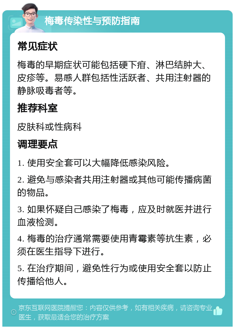 梅毒传染性与预防指南 常见症状 梅毒的早期症状可能包括硬下疳、淋巴结肿大、皮疹等。易感人群包括性活跃者、共用注射器的静脉吸毒者等。 推荐科室 皮肤科或性病科 调理要点 1. 使用安全套可以大幅降低感染风险。 2. 避免与感染者共用注射器或其他可能传播病菌的物品。 3. 如果怀疑自己感染了梅毒，应及时就医并进行血液检测。 4. 梅毒的治疗通常需要使用青霉素等抗生素，必须在医生指导下进行。 5. 在治疗期间，避免性行为或使用安全套以防止传播给他人。