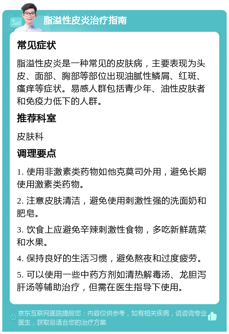 脂溢性皮炎治疗指南 常见症状 脂溢性皮炎是一种常见的皮肤病，主要表现为头皮、面部、胸部等部位出现油腻性鳞屑、红斑、瘙痒等症状。易感人群包括青少年、油性皮肤者和免疫力低下的人群。 推荐科室 皮肤科 调理要点 1. 使用非激素类药物如他克莫司外用，避免长期使用激素类药物。 2. 注意皮肤清洁，避免使用刺激性强的洗面奶和肥皂。 3. 饮食上应避免辛辣刺激性食物，多吃新鲜蔬菜和水果。 4. 保持良好的生活习惯，避免熬夜和过度疲劳。 5. 可以使用一些中药方剂如清热解毒汤、龙胆泻肝汤等辅助治疗，但需在医生指导下使用。