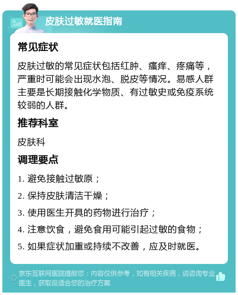 皮肤过敏就医指南 常见症状 皮肤过敏的常见症状包括红肿、瘙痒、疼痛等，严重时可能会出现水泡、脱皮等情况。易感人群主要是长期接触化学物质、有过敏史或免疫系统较弱的人群。 推荐科室 皮肤科 调理要点 1. 避免接触过敏原； 2. 保持皮肤清洁干燥； 3. 使用医生开具的药物进行治疗； 4. 注意饮食，避免食用可能引起过敏的食物； 5. 如果症状加重或持续不改善，应及时就医。