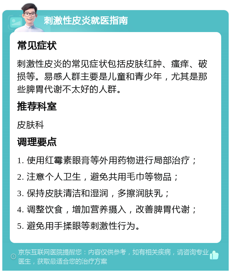 刺激性皮炎就医指南 常见症状 刺激性皮炎的常见症状包括皮肤红肿、瘙痒、破损等。易感人群主要是儿童和青少年，尤其是那些脾胃代谢不太好的人群。 推荐科室 皮肤科 调理要点 1. 使用红霉素眼膏等外用药物进行局部治疗； 2. 注意个人卫生，避免共用毛巾等物品； 3. 保持皮肤清洁和湿润，多擦润肤乳； 4. 调整饮食，增加营养摄入，改善脾胃代谢； 5. 避免用手揉眼等刺激性行为。