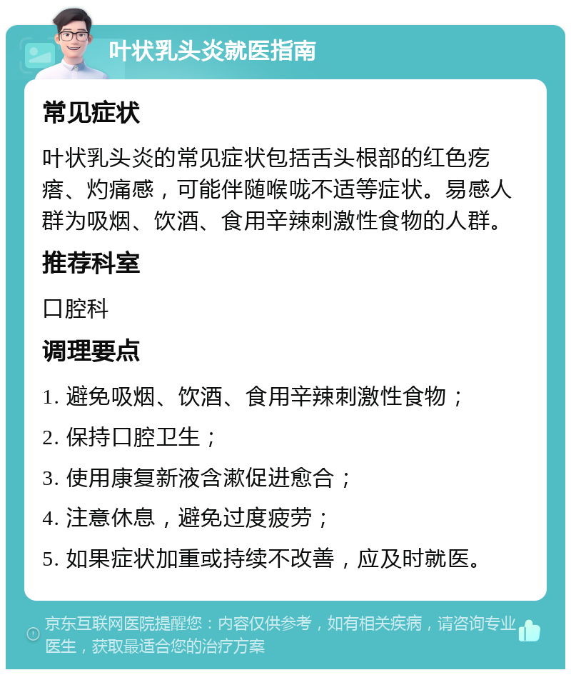 叶状乳头炎就医指南 常见症状 叶状乳头炎的常见症状包括舌头根部的红色疙瘩、灼痛感，可能伴随喉咙不适等症状。易感人群为吸烟、饮酒、食用辛辣刺激性食物的人群。 推荐科室 口腔科 调理要点 1. 避免吸烟、饮酒、食用辛辣刺激性食物； 2. 保持口腔卫生； 3. 使用康复新液含漱促进愈合； 4. 注意休息，避免过度疲劳； 5. 如果症状加重或持续不改善，应及时就医。