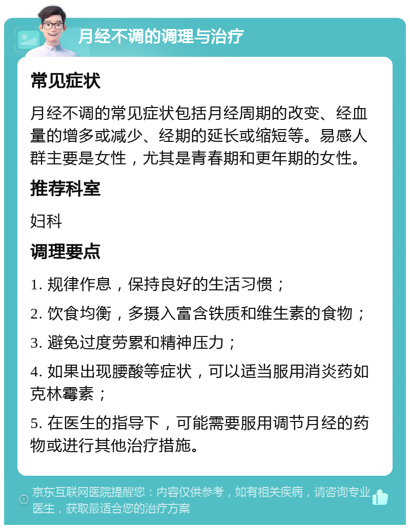 月经不调的调理与治疗 常见症状 月经不调的常见症状包括月经周期的改变、经血量的增多或减少、经期的延长或缩短等。易感人群主要是女性，尤其是青春期和更年期的女性。 推荐科室 妇科 调理要点 1. 规律作息，保持良好的生活习惯； 2. 饮食均衡，多摄入富含铁质和维生素的食物； 3. 避免过度劳累和精神压力； 4. 如果出现腰酸等症状，可以适当服用消炎药如克林霉素； 5. 在医生的指导下，可能需要服用调节月经的药物或进行其他治疗措施。