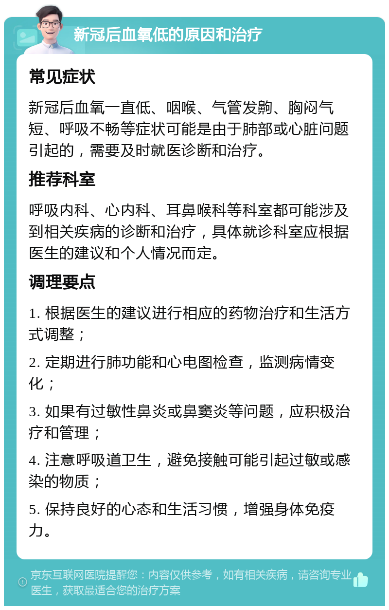 新冠后血氧低的原因和治疗 常见症状 新冠后血氧一直低、咽喉、气管发齁、胸闷气短、呼吸不畅等症状可能是由于肺部或心脏问题引起的，需要及时就医诊断和治疗。 推荐科室 呼吸内科、心内科、耳鼻喉科等科室都可能涉及到相关疾病的诊断和治疗，具体就诊科室应根据医生的建议和个人情况而定。 调理要点 1. 根据医生的建议进行相应的药物治疗和生活方式调整； 2. 定期进行肺功能和心电图检查，监测病情变化； 3. 如果有过敏性鼻炎或鼻窦炎等问题，应积极治疗和管理； 4. 注意呼吸道卫生，避免接触可能引起过敏或感染的物质； 5. 保持良好的心态和生活习惯，增强身体免疫力。