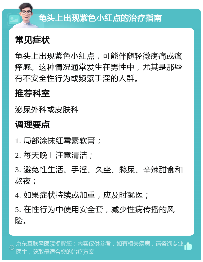 龟头上出现紫色小红点的治疗指南 常见症状 龟头上出现紫色小红点，可能伴随轻微疼痛或瘙痒感。这种情况通常发生在男性中，尤其是那些有不安全性行为或频繁手淫的人群。 推荐科室 泌尿外科或皮肤科 调理要点 1. 局部涂抹红霉素软膏； 2. 每天晚上注意清洁； 3. 避免性生活、手淫、久坐、憋尿、辛辣甜食和熬夜； 4. 如果症状持续或加重，应及时就医； 5. 在性行为中使用安全套，减少性病传播的风险。