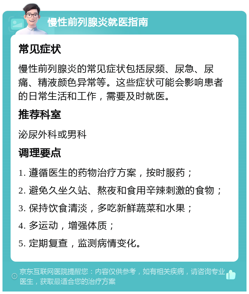 慢性前列腺炎就医指南 常见症状 慢性前列腺炎的常见症状包括尿频、尿急、尿痛、精液颜色异常等。这些症状可能会影响患者的日常生活和工作，需要及时就医。 推荐科室 泌尿外科或男科 调理要点 1. 遵循医生的药物治疗方案，按时服药； 2. 避免久坐久站、熬夜和食用辛辣刺激的食物； 3. 保持饮食清淡，多吃新鲜蔬菜和水果； 4. 多运动，增强体质； 5. 定期复查，监测病情变化。