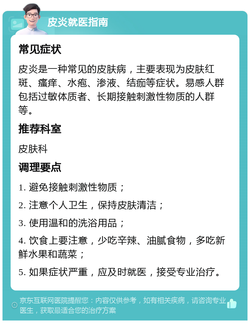 皮炎就医指南 常见症状 皮炎是一种常见的皮肤病，主要表现为皮肤红斑、瘙痒、水疱、渗液、结痂等症状。易感人群包括过敏体质者、长期接触刺激性物质的人群等。 推荐科室 皮肤科 调理要点 1. 避免接触刺激性物质； 2. 注意个人卫生，保持皮肤清洁； 3. 使用温和的洗浴用品； 4. 饮食上要注意，少吃辛辣、油腻食物，多吃新鲜水果和蔬菜； 5. 如果症状严重，应及时就医，接受专业治疗。