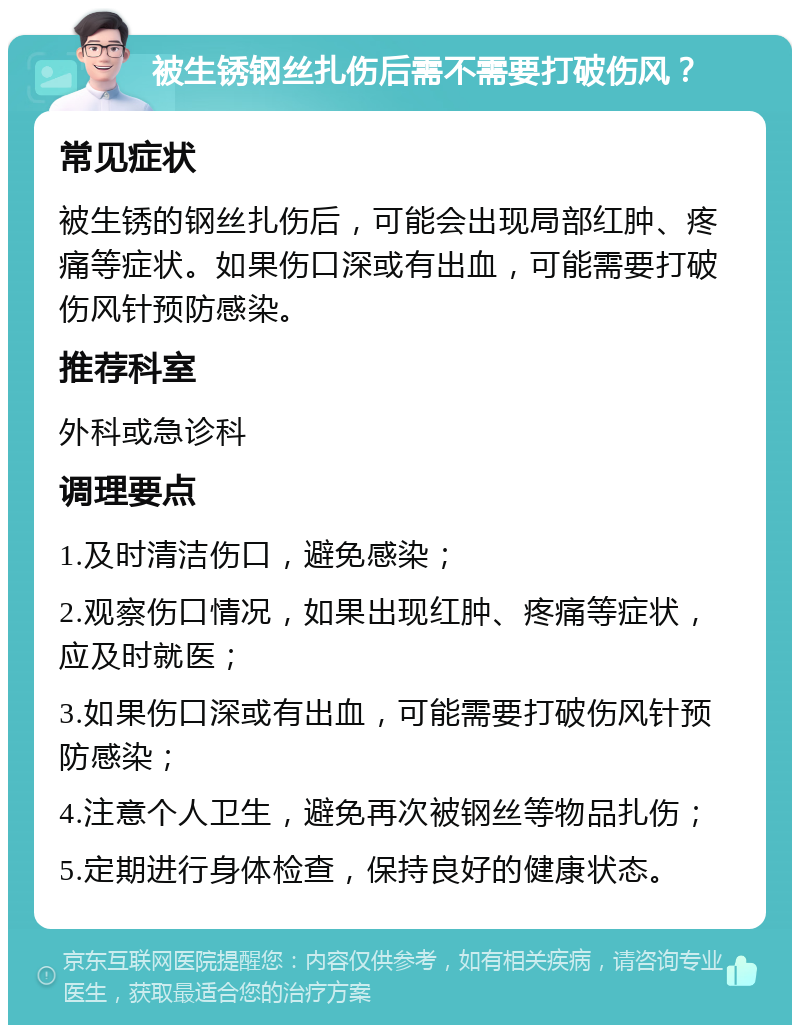 被生锈钢丝扎伤后需不需要打破伤风？ 常见症状 被生锈的钢丝扎伤后，可能会出现局部红肿、疼痛等症状。如果伤口深或有出血，可能需要打破伤风针预防感染。 推荐科室 外科或急诊科 调理要点 1.及时清洁伤口，避免感染； 2.观察伤口情况，如果出现红肿、疼痛等症状，应及时就医； 3.如果伤口深或有出血，可能需要打破伤风针预防感染； 4.注意个人卫生，避免再次被钢丝等物品扎伤； 5.定期进行身体检查，保持良好的健康状态。