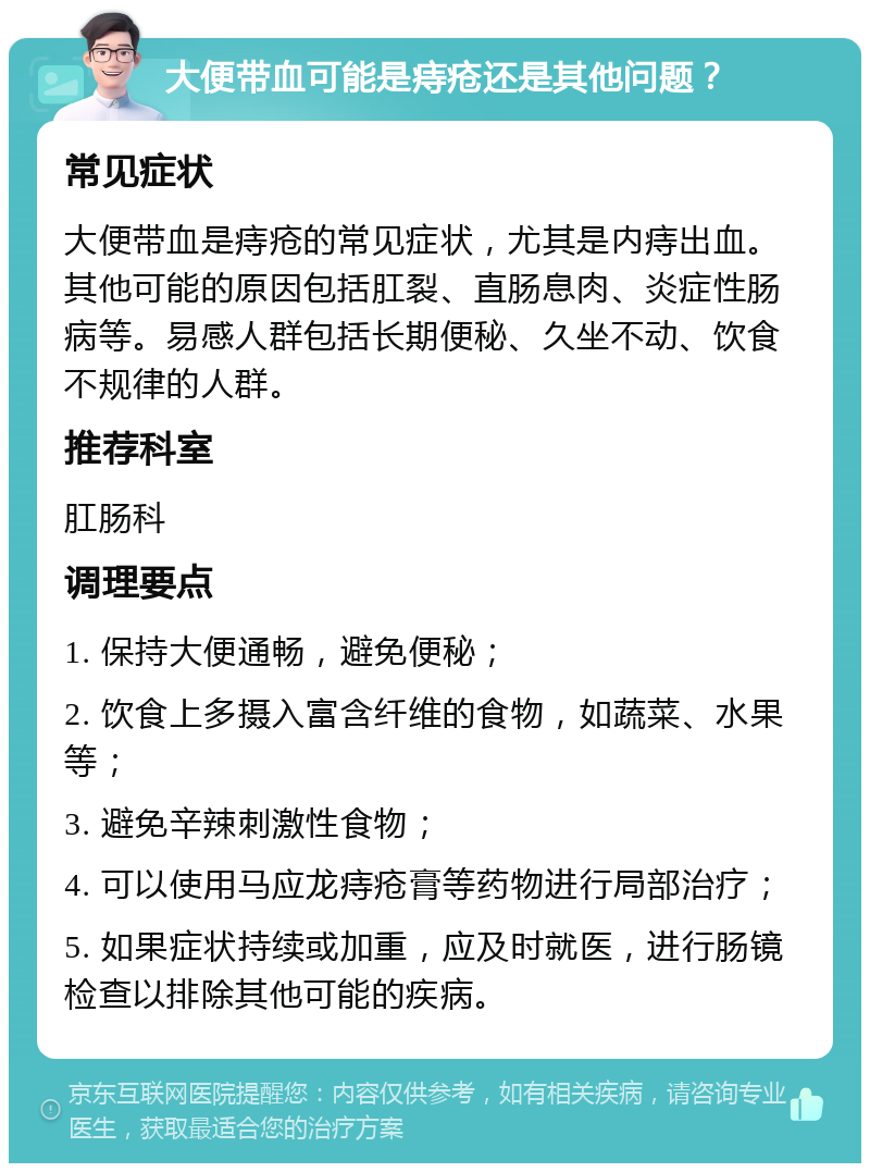 大便带血可能是痔疮还是其他问题？ 常见症状 大便带血是痔疮的常见症状，尤其是内痔出血。其他可能的原因包括肛裂、直肠息肉、炎症性肠病等。易感人群包括长期便秘、久坐不动、饮食不规律的人群。 推荐科室 肛肠科 调理要点 1. 保持大便通畅，避免便秘； 2. 饮食上多摄入富含纤维的食物，如蔬菜、水果等； 3. 避免辛辣刺激性食物； 4. 可以使用马应龙痔疮膏等药物进行局部治疗； 5. 如果症状持续或加重，应及时就医，进行肠镜检查以排除其他可能的疾病。