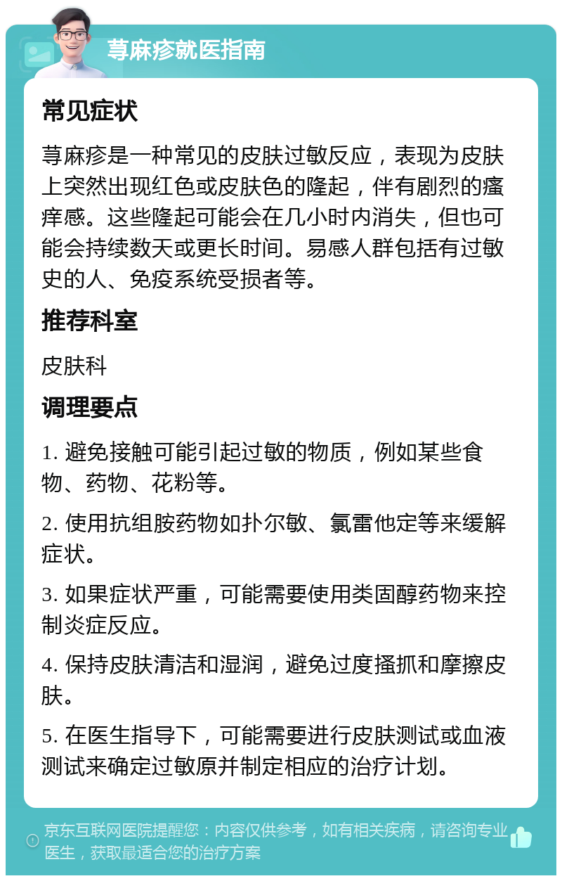 荨麻疹就医指南 常见症状 荨麻疹是一种常见的皮肤过敏反应，表现为皮肤上突然出现红色或皮肤色的隆起，伴有剧烈的瘙痒感。这些隆起可能会在几小时内消失，但也可能会持续数天或更长时间。易感人群包括有过敏史的人、免疫系统受损者等。 推荐科室 皮肤科 调理要点 1. 避免接触可能引起过敏的物质，例如某些食物、药物、花粉等。 2. 使用抗组胺药物如扑尔敏、氯雷他定等来缓解症状。 3. 如果症状严重，可能需要使用类固醇药物来控制炎症反应。 4. 保持皮肤清洁和湿润，避免过度搔抓和摩擦皮肤。 5. 在医生指导下，可能需要进行皮肤测试或血液测试来确定过敏原并制定相应的治疗计划。