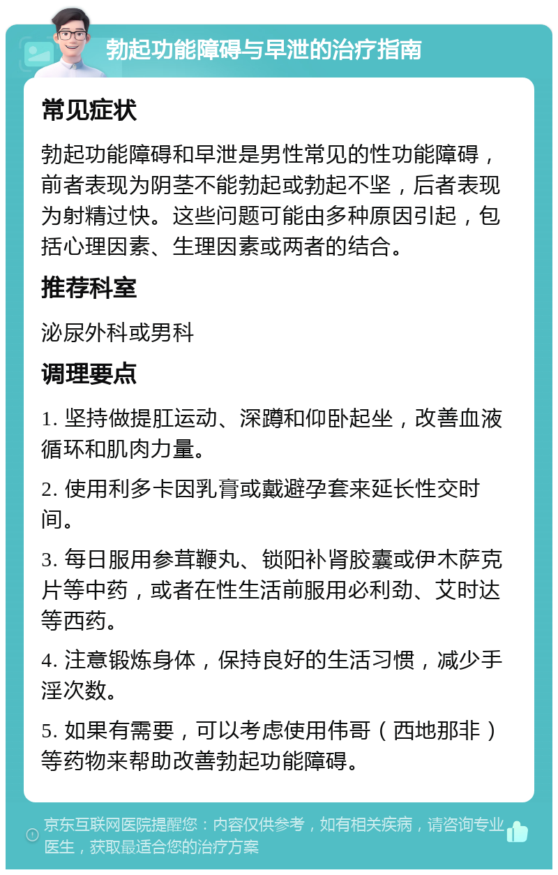 勃起功能障碍与早泄的治疗指南 常见症状 勃起功能障碍和早泄是男性常见的性功能障碍，前者表现为阴茎不能勃起或勃起不坚，后者表现为射精过快。这些问题可能由多种原因引起，包括心理因素、生理因素或两者的结合。 推荐科室 泌尿外科或男科 调理要点 1. 坚持做提肛运动、深蹲和仰卧起坐，改善血液循环和肌肉力量。 2. 使用利多卡因乳膏或戴避孕套来延长性交时间。 3. 每日服用参茸鞭丸、锁阳补肾胶囊或伊木萨克片等中药，或者在性生活前服用必利劲、艾时达等西药。 4. 注意锻炼身体，保持良好的生活习惯，减少手淫次数。 5. 如果有需要，可以考虑使用伟哥（西地那非）等药物来帮助改善勃起功能障碍。