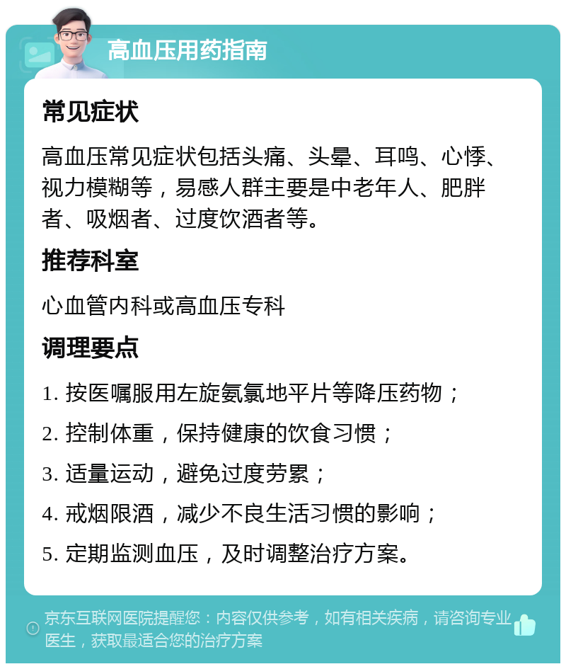 高血压用药指南 常见症状 高血压常见症状包括头痛、头晕、耳鸣、心悸、视力模糊等，易感人群主要是中老年人、肥胖者、吸烟者、过度饮酒者等。 推荐科室 心血管内科或高血压专科 调理要点 1. 按医嘱服用左旋氨氯地平片等降压药物； 2. 控制体重，保持健康的饮食习惯； 3. 适量运动，避免过度劳累； 4. 戒烟限酒，减少不良生活习惯的影响； 5. 定期监测血压，及时调整治疗方案。