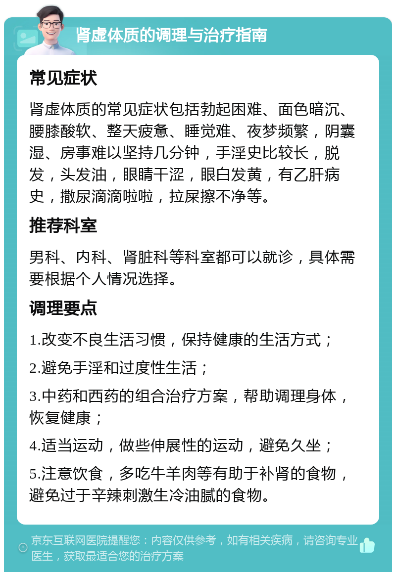 肾虚体质的调理与治疗指南 常见症状 肾虚体质的常见症状包括勃起困难、面色暗沉、腰膝酸软、整天疲惫、睡觉难、夜梦频繁，阴囊湿、房事难以坚持几分钟，手淫史比较长，脱发，头发油，眼睛干涩，眼白发黄，有乙肝病史，撒尿滴滴啦啦，拉屎擦不净等。 推荐科室 男科、内科、肾脏科等科室都可以就诊，具体需要根据个人情况选择。 调理要点 1.改变不良生活习惯，保持健康的生活方式； 2.避免手淫和过度性生活； 3.中药和西药的组合治疗方案，帮助调理身体，恢复健康； 4.适当运动，做些伸展性的运动，避免久坐； 5.注意饮食，多吃牛羊肉等有助于补肾的食物，避免过于辛辣刺激生冷油腻的食物。