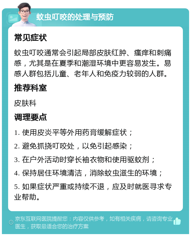 蚊虫叮咬的处理与预防 常见症状 蚊虫叮咬通常会引起局部皮肤红肿、瘙痒和刺痛感，尤其是在夏季和潮湿环境中更容易发生。易感人群包括儿童、老年人和免疫力较弱的人群。 推荐科室 皮肤科 调理要点 1. 使用皮炎平等外用药膏缓解症状； 2. 避免抓挠叮咬处，以免引起感染； 3. 在户外活动时穿长袖衣物和使用驱蚊剂； 4. 保持居住环境清洁，消除蚊虫滋生的环境； 5. 如果症状严重或持续不退，应及时就医寻求专业帮助。