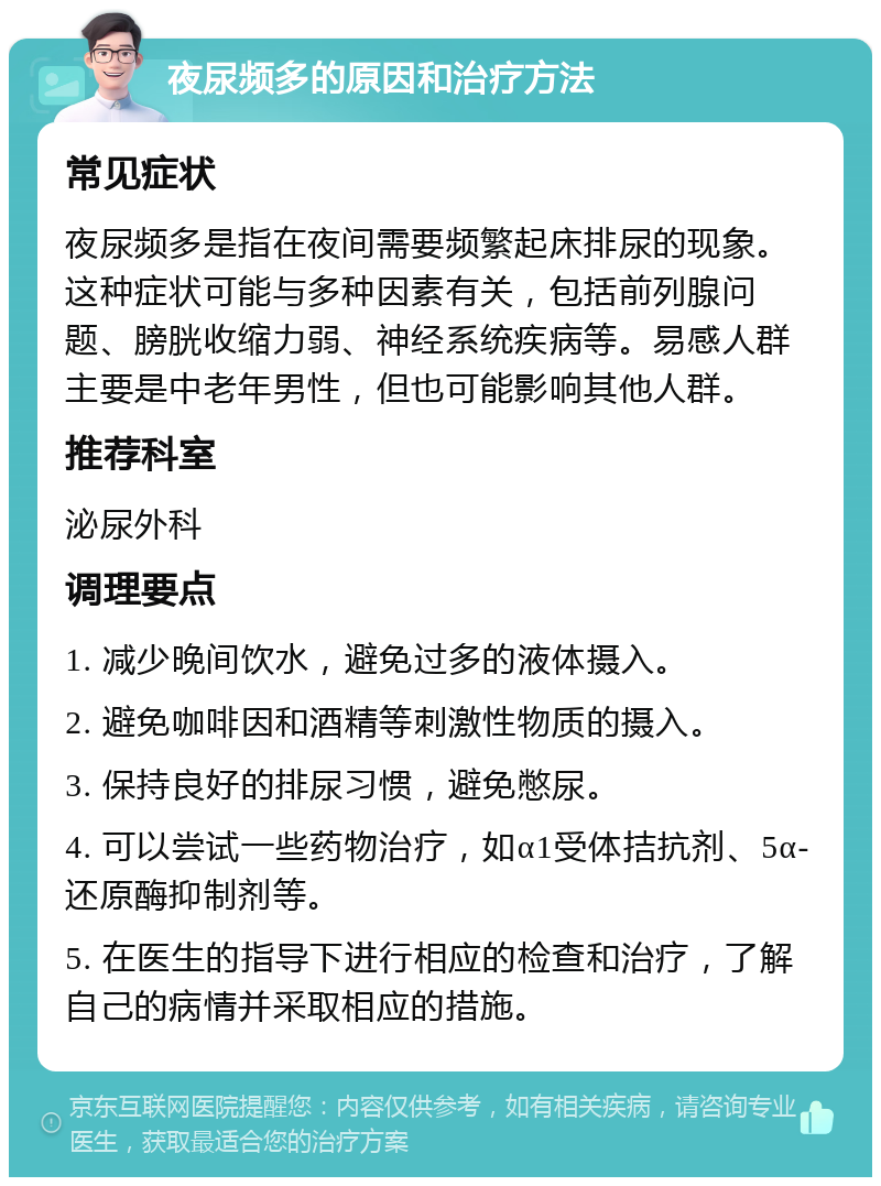 夜尿频多的原因和治疗方法 常见症状 夜尿频多是指在夜间需要频繁起床排尿的现象。这种症状可能与多种因素有关，包括前列腺问题、膀胱收缩力弱、神经系统疾病等。易感人群主要是中老年男性，但也可能影响其他人群。 推荐科室 泌尿外科 调理要点 1. 减少晚间饮水，避免过多的液体摄入。 2. 避免咖啡因和酒精等刺激性物质的摄入。 3. 保持良好的排尿习惯，避免憋尿。 4. 可以尝试一些药物治疗，如α1受体拮抗剂、5α-还原酶抑制剂等。 5. 在医生的指导下进行相应的检查和治疗，了解自己的病情并采取相应的措施。