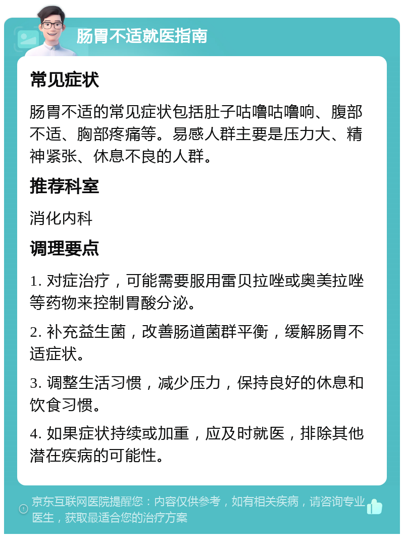 肠胃不适就医指南 常见症状 肠胃不适的常见症状包括肚子咕噜咕噜响、腹部不适、胸部疼痛等。易感人群主要是压力大、精神紧张、休息不良的人群。 推荐科室 消化内科 调理要点 1. 对症治疗，可能需要服用雷贝拉唑或奥美拉唑等药物来控制胃酸分泌。 2. 补充益生菌，改善肠道菌群平衡，缓解肠胃不适症状。 3. 调整生活习惯，减少压力，保持良好的休息和饮食习惯。 4. 如果症状持续或加重，应及时就医，排除其他潜在疾病的可能性。