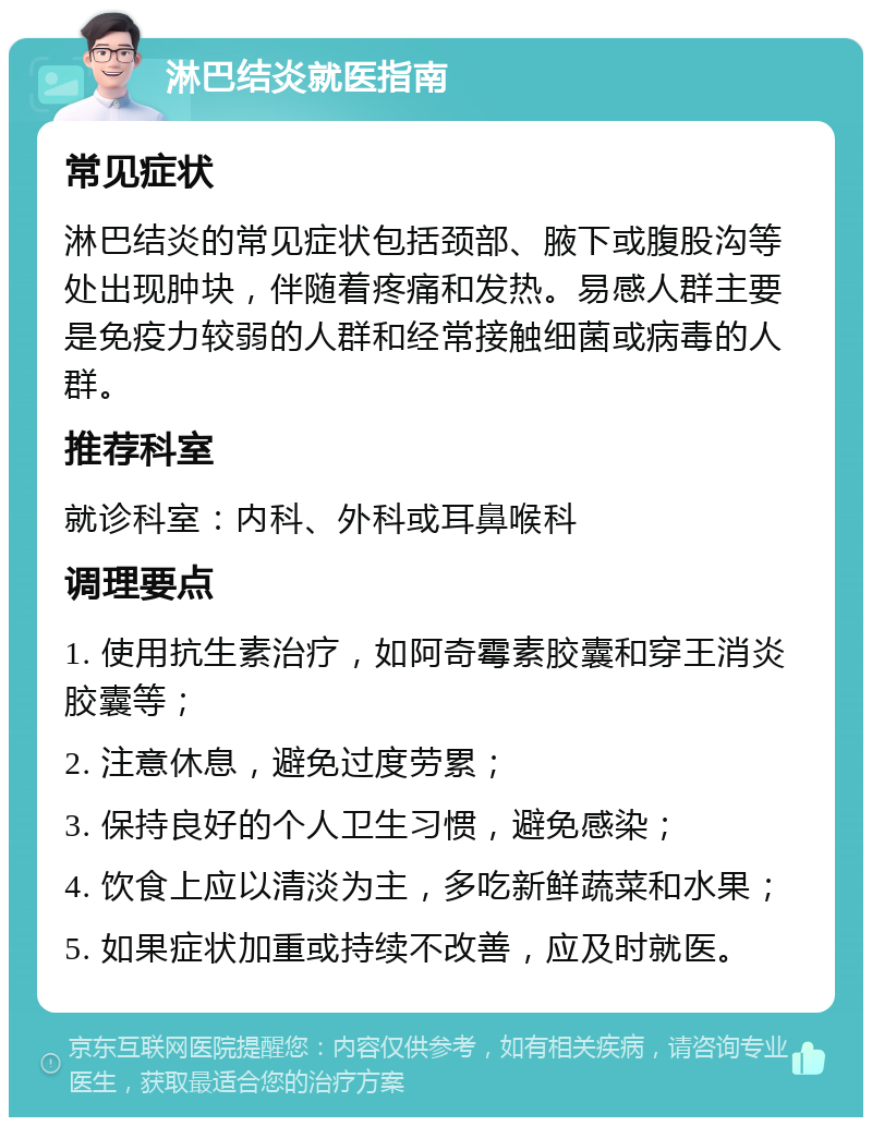 淋巴结炎就医指南 常见症状 淋巴结炎的常见症状包括颈部、腋下或腹股沟等处出现肿块，伴随着疼痛和发热。易感人群主要是免疫力较弱的人群和经常接触细菌或病毒的人群。 推荐科室 就诊科室：内科、外科或耳鼻喉科 调理要点 1. 使用抗生素治疗，如阿奇霉素胶囊和穿王消炎胶囊等； 2. 注意休息，避免过度劳累； 3. 保持良好的个人卫生习惯，避免感染； 4. 饮食上应以清淡为主，多吃新鲜蔬菜和水果； 5. 如果症状加重或持续不改善，应及时就医。