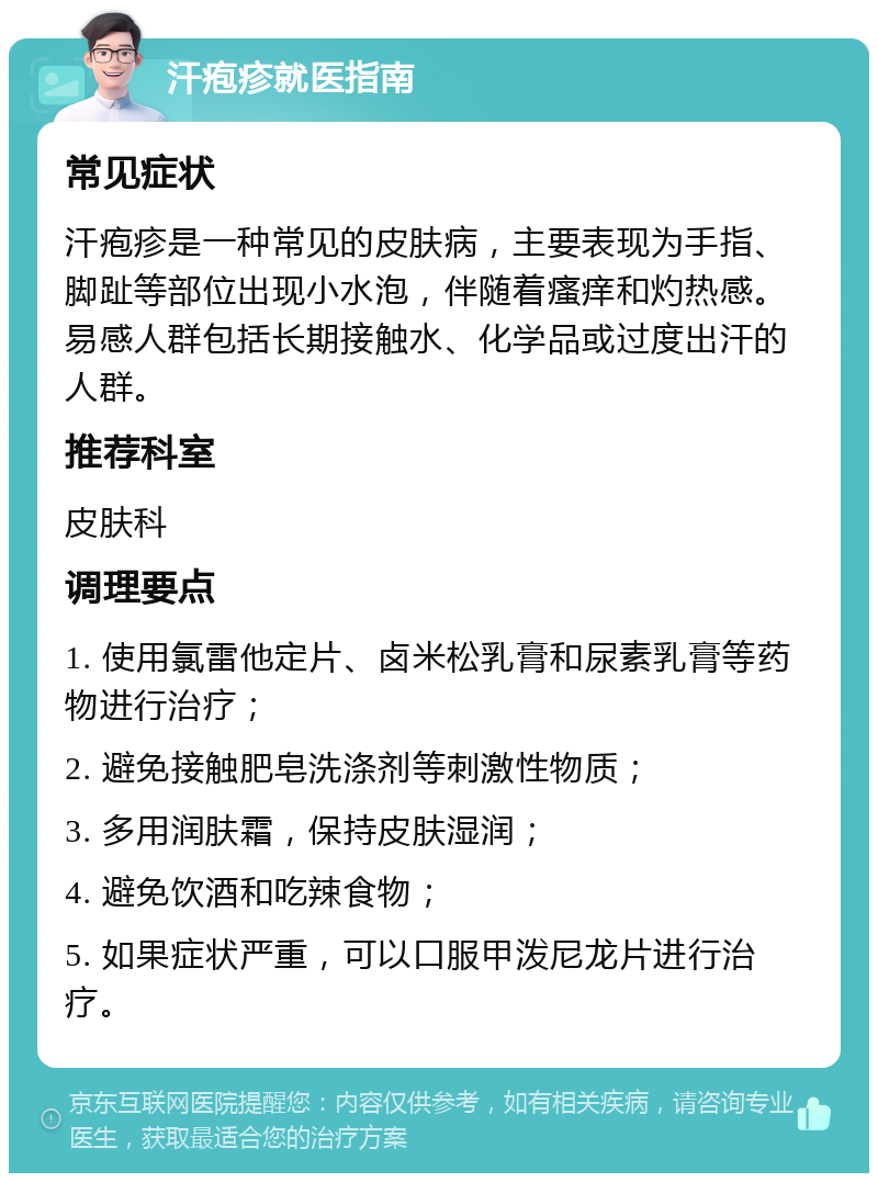 汗疱疹就医指南 常见症状 汗疱疹是一种常见的皮肤病，主要表现为手指、脚趾等部位出现小水泡，伴随着瘙痒和灼热感。易感人群包括长期接触水、化学品或过度出汗的人群。 推荐科室 皮肤科 调理要点 1. 使用氯雷他定片、卤米松乳膏和尿素乳膏等药物进行治疗； 2. 避免接触肥皂洗涤剂等刺激性物质； 3. 多用润肤霜，保持皮肤湿润； 4. 避免饮酒和吃辣食物； 5. 如果症状严重，可以口服甲泼尼龙片进行治疗。