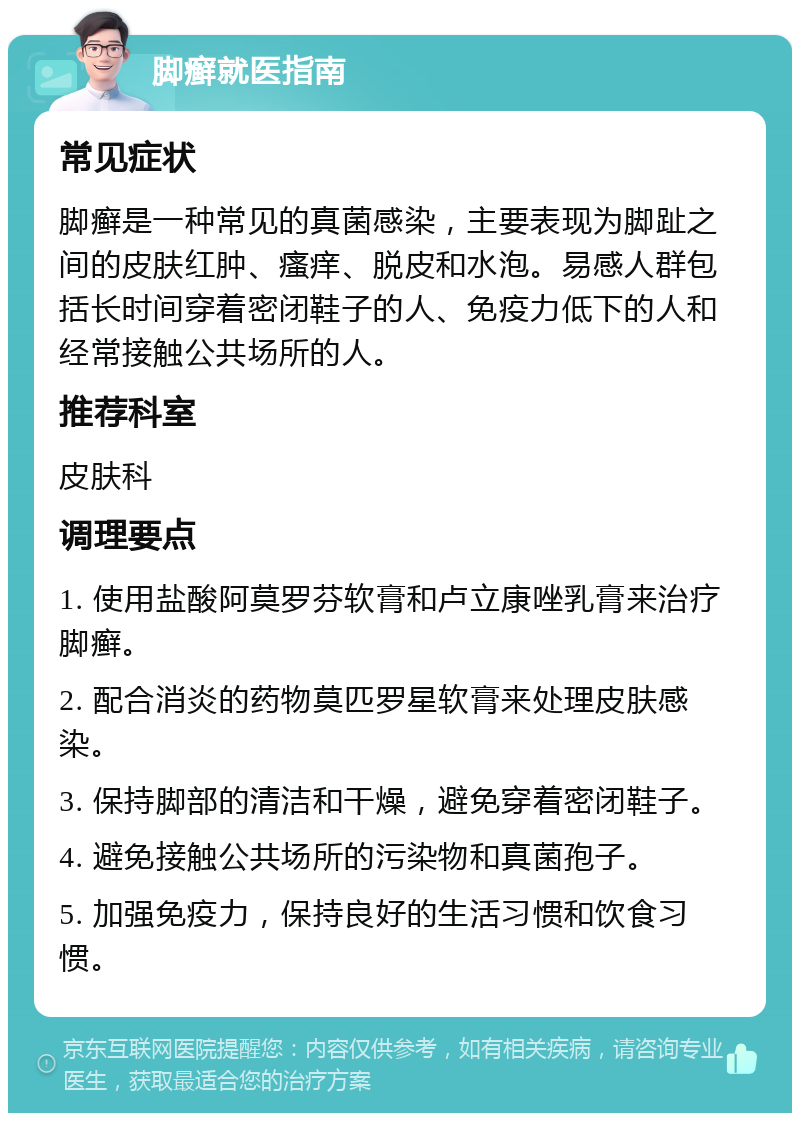 脚癣就医指南 常见症状 脚癣是一种常见的真菌感染，主要表现为脚趾之间的皮肤红肿、瘙痒、脱皮和水泡。易感人群包括长时间穿着密闭鞋子的人、免疫力低下的人和经常接触公共场所的人。 推荐科室 皮肤科 调理要点 1. 使用盐酸阿莫罗芬软膏和卢立康唑乳膏来治疗脚癣。 2. 配合消炎的药物莫匹罗星软膏来处理皮肤感染。 3. 保持脚部的清洁和干燥，避免穿着密闭鞋子。 4. 避免接触公共场所的污染物和真菌孢子。 5. 加强免疫力，保持良好的生活习惯和饮食习惯。