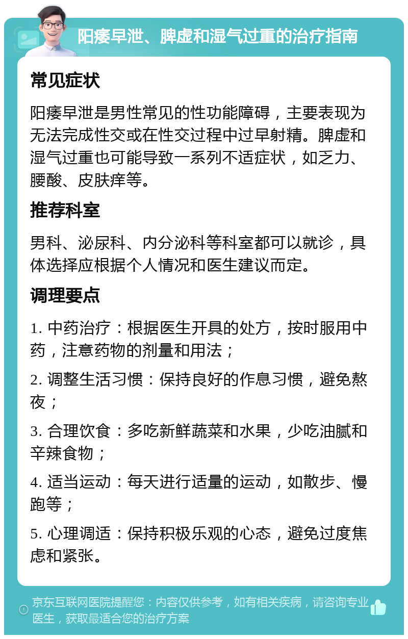 阳痿早泄、脾虚和湿气过重的治疗指南 常见症状 阳痿早泄是男性常见的性功能障碍，主要表现为无法完成性交或在性交过程中过早射精。脾虚和湿气过重也可能导致一系列不适症状，如乏力、腰酸、皮肤痒等。 推荐科室 男科、泌尿科、内分泌科等科室都可以就诊，具体选择应根据个人情况和医生建议而定。 调理要点 1. 中药治疗：根据医生开具的处方，按时服用中药，注意药物的剂量和用法； 2. 调整生活习惯：保持良好的作息习惯，避免熬夜； 3. 合理饮食：多吃新鲜蔬菜和水果，少吃油腻和辛辣食物； 4. 适当运动：每天进行适量的运动，如散步、慢跑等； 5. 心理调适：保持积极乐观的心态，避免过度焦虑和紧张。