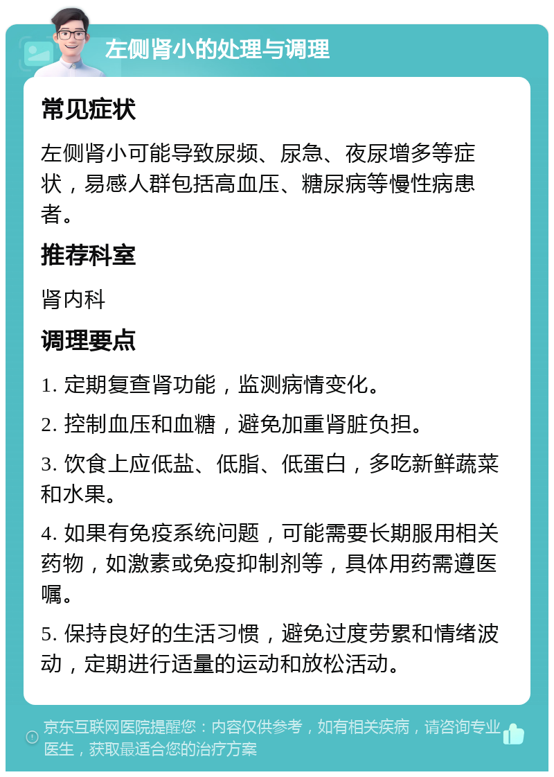 左侧肾小的处理与调理 常见症状 左侧肾小可能导致尿频、尿急、夜尿增多等症状，易感人群包括高血压、糖尿病等慢性病患者。 推荐科室 肾内科 调理要点 1. 定期复查肾功能，监测病情变化。 2. 控制血压和血糖，避免加重肾脏负担。 3. 饮食上应低盐、低脂、低蛋白，多吃新鲜蔬菜和水果。 4. 如果有免疫系统问题，可能需要长期服用相关药物，如激素或免疫抑制剂等，具体用药需遵医嘱。 5. 保持良好的生活习惯，避免过度劳累和情绪波动，定期进行适量的运动和放松活动。